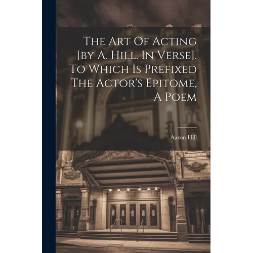 The Art Of Acting [by A. Hill. In Verse]. To Which Is Prefixed The Actor's Epitome, A Poem